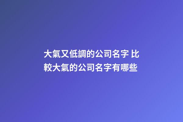 大氣又低調的公司名字 比較大氣的公司名字有哪些